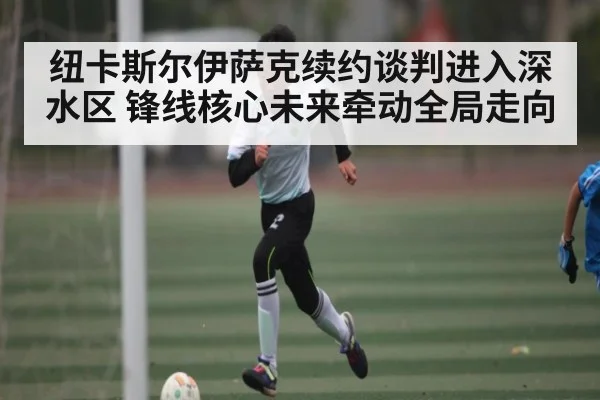 纽卡斯尔伊萨克续约谈判进入深水区 锋线核心未来牵动全局走向