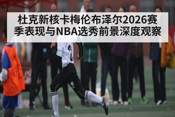 杜克新核卡梅伦布泽尔2026赛季表现与NBA选秀前景深度观察
