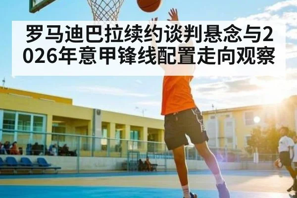 罗马迪巴拉续约谈判悬念与2026年意甲锋线配置走向观察